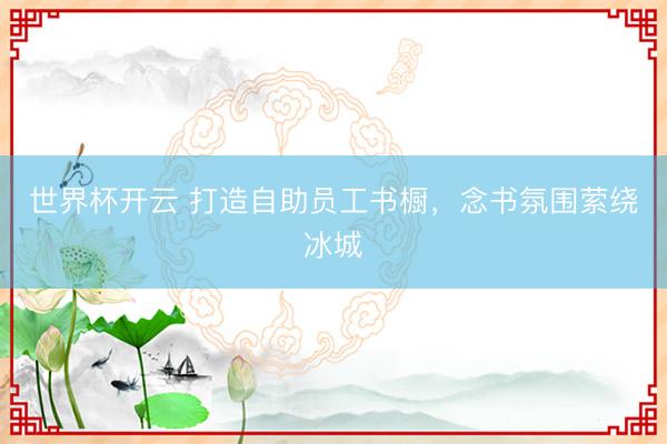 世界杯开云 打造自助员工书橱,念书氛围萦绕冰城