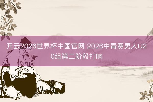 开云2026世界杯中国官网 2026中青赛男人U20组第二阶段打响