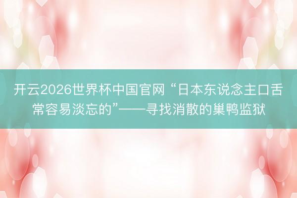 开云2026世界杯中国官网 “日本东说念主口舌常容易淡忘的”——寻找消散的巢鸭监狱
