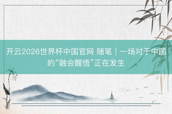 开云2026世界杯中国官网 随笔｜一场对于中国的“融会醒悟”正在发生