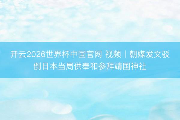 开云2026世界杯中国官网 视频丨朝媒发文驳倒日本当局供奉和参拜靖国神社