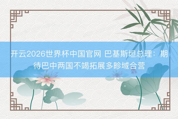 开云2026世界杯中国官网 巴基斯坦总理：期待巴中两国不竭拓展多畛域合营