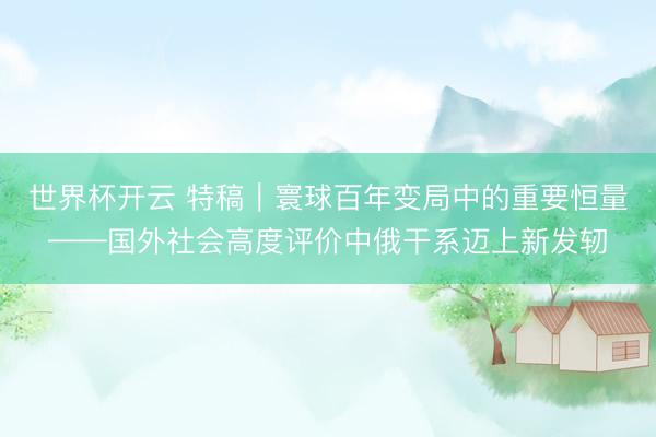 世界杯开云 特稿｜寰球百年变局中的重要恒量——国外社会高度评价中俄干系迈上新发轫