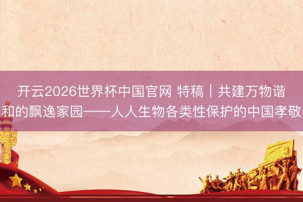 开云2026世界杯中国官网 特稿｜共建万物谐和的飘逸家园——人人生物各类性保护的中国孝敬