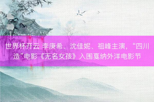 世界杯开云 李庚希、沈佳妮、祖峰主演，“四川造”电影《无名女孩》入围戛纳外洋电影节