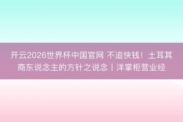 开云2026世界杯中国官网 不追快钱!土耳其商东说念主的方针之说念丨洋掌柜营业经