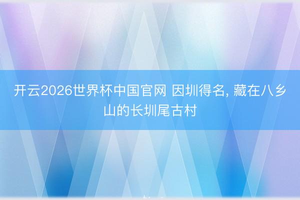 开云2026世界杯中国官网 因圳得名， 藏在八乡山的长圳尾古村