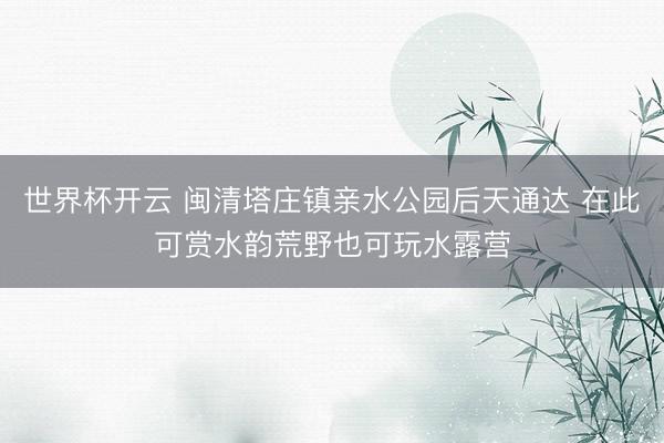 世界杯开云 闽清塔庄镇亲水公园后天通达 在此可赏水韵荒野也可玩水露营