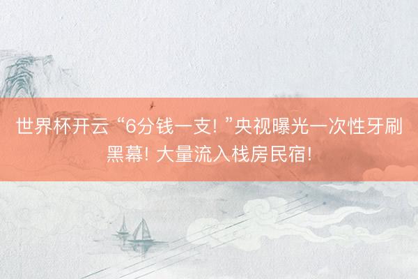 世界杯开云 “6分钱一支! ”央视曝光一次性牙刷黑幕! 大量流入栈房民宿!