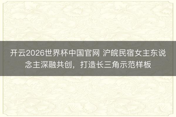 开云2026世界杯中国官网 沪皖民宿女主东说念主深融共创，打造长三角示范样板