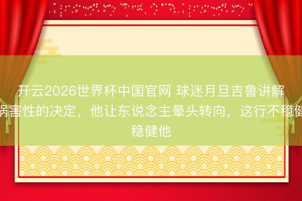 开云2026世界杯中国官网 球迷月旦吉鲁讲解：祸害性的决定，他让东说念主晕头转向，这行不稳健他