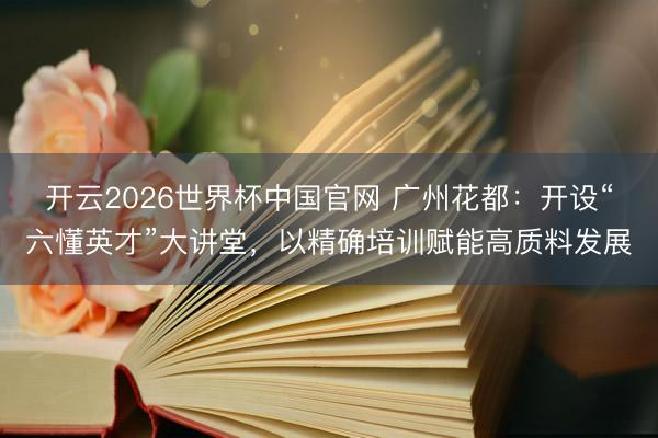 开云2026世界杯中国官网 广州花都：开设“六懂英才”大讲堂，以精确培训赋能高质料发展