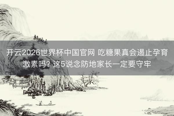 开云2026世界杯中国官网 吃糖果真会遏止孕育激素吗? 这5说念防地家长一定要守牢