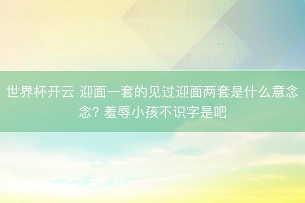 世界杯开云 迎面一套的见过迎面两套是什么意念念? 羞辱小孩不识字是吧