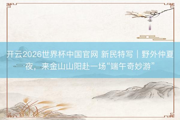 开云2026世界杯中国官网 新民特写|野外仲夏夜,来金山山阳赴一场“端午奇妙游”