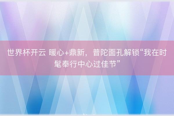 世界杯开云 暖心+鼎新,普陀面孔解锁“我在时髦奉行中心过佳节”