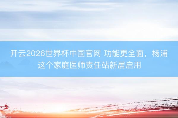 开云2026世界杯中国官网 功能更全面,杨浦这个家庭医师责任站新居启用
