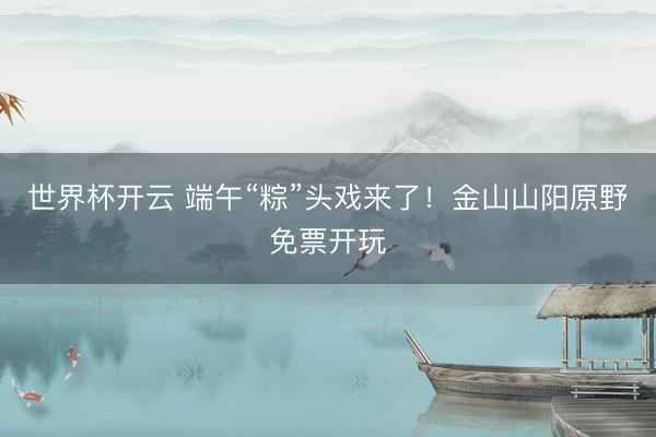 世界杯开云 端午“粽”头戏来了!金山山阳原野免票开玩