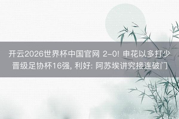 开云2026世界杯中国官网 2-0! 申花以多打少晋级足协杯16强, 利好: 阿苏埃讲究接连破门