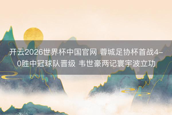 开云2026世界杯中国官网 蓉城足协杯首战4-0胜中冠球队晋级 韦世豪两记寰宇波立功