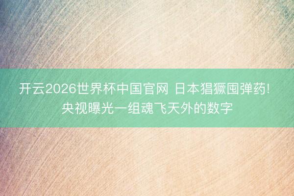 开云2026世界杯中国官网 日本猖獗囤弹药! 央视曝光一组魂飞天外的数字
